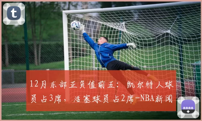 12月东部正负值前五：凯尔特人球员占3席，活塞球员占2席-NBA新闻