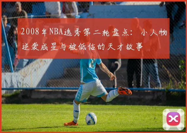 2008年NBA选秀第二轮盘点：小人物逆袭成星与被低估的天才故事