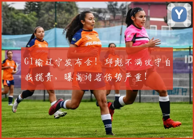 G1输辽宁发布会！邱彪不满攻守自我揽责，曝高诗岩伤势严重！