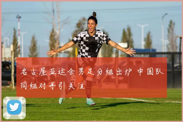 名古屋亚运会男足分组出炉 中国队同组对手引关注