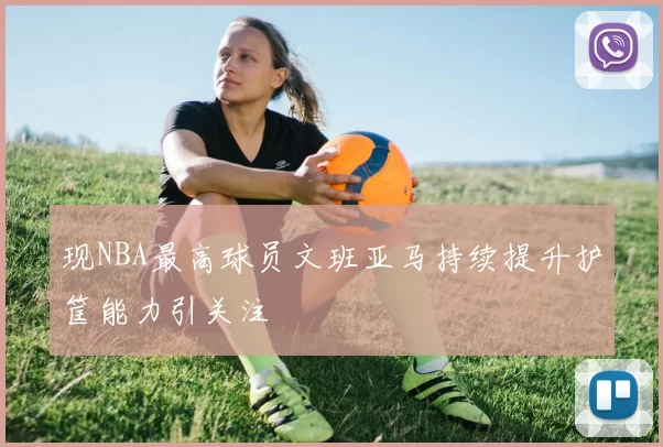 现NBA最高球员文班亚马持续提升护筐能力引关注