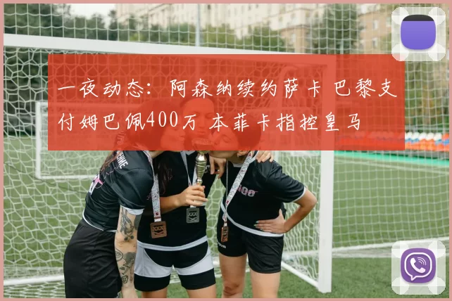 一夜动态：阿森纳续约萨卡 巴黎支付姆巴佩400万 本菲卡指控皇马