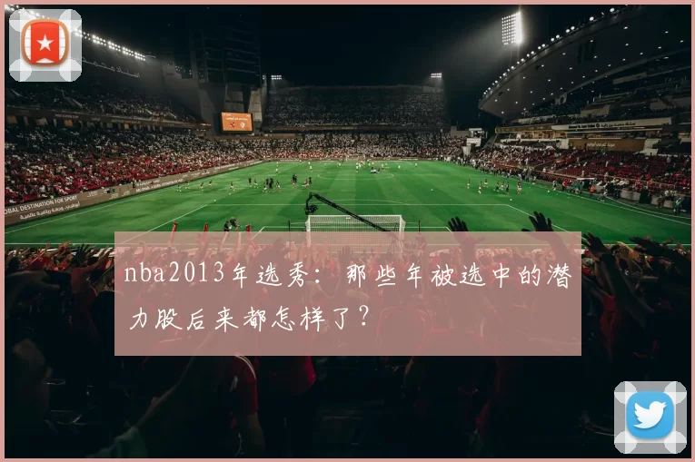 nba2013年选秀:那些年被选中的潜力股后来都怎样了?