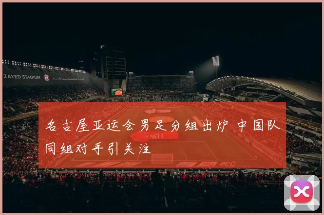 名古屋亚运会男足分组出炉 中国队同组对手引关注