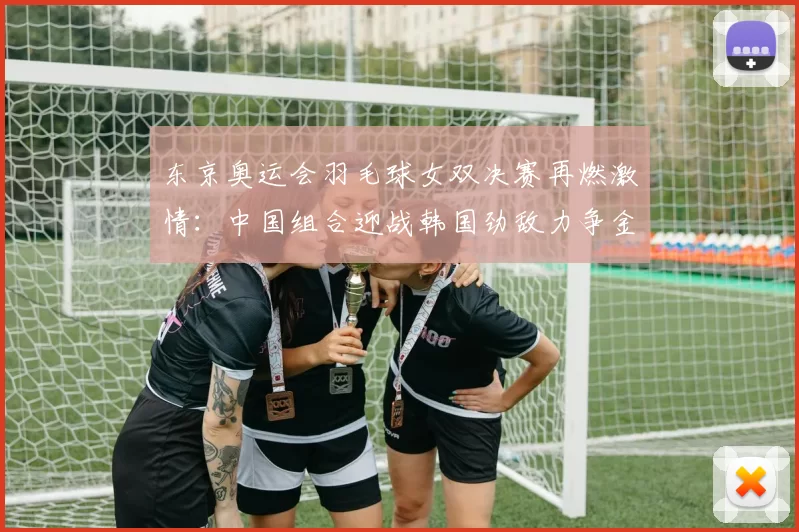 东京奥运会羽毛球女双决赛再燃激情：中国组合迎战韩国劲敌力争金牌