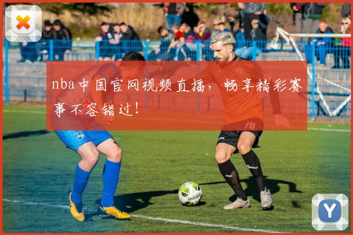 nba中国官网视频直播，畅享精彩赛事不容错过！