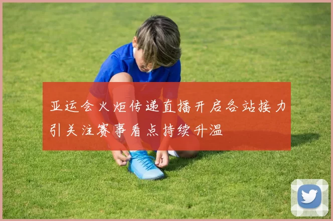 亚运会火炬传递直播开启各站接力引关注赛事看点持续升温