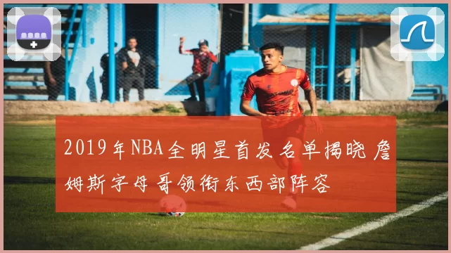 2019年NBA全明星首发名单揭晓 詹姆斯字母哥领衔东西部阵容