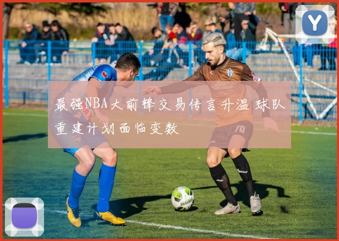 最强NBA大前锋交易传言升温 球队重建计划面临变数