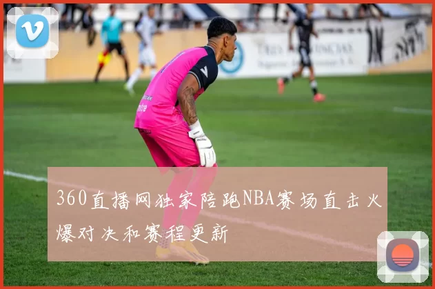 360直播网独家陪跑NBA赛场直击火爆对决和赛程更新
