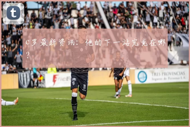 c罗最新资讯：他的下一站究竟在哪？