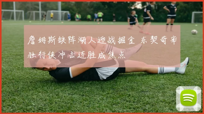 詹姆斯缺阵湖人迎战掘金 东契奇率独行侠冲击连胜成焦点