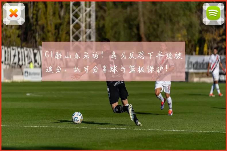 G1胜山东采访！乌戈反思下半场被追分，认可分享球与篮板保护！