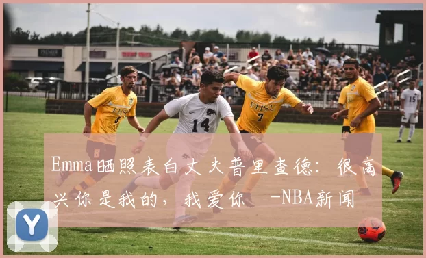 Emma晒照表白丈夫普里查德：很高兴你是我的，我爱你️-NBA新闻