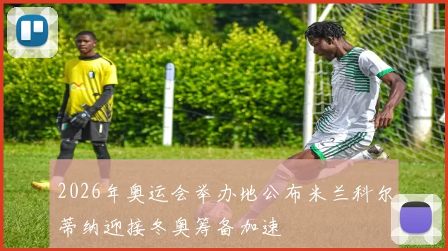 2026年奥运会举办地公布米兰科尔蒂纳迎接冬奥筹备加速