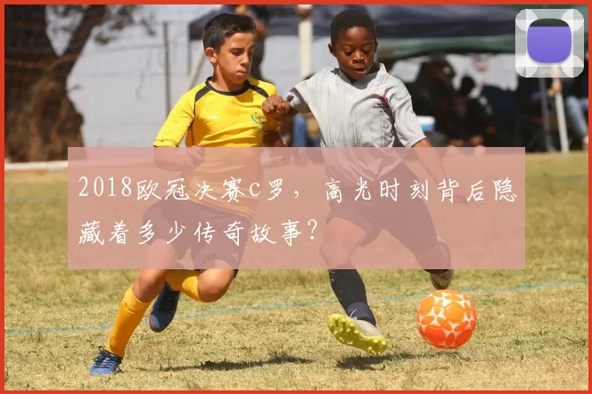 2018欧冠决赛c罗，高光时刻背后隐藏着多少传奇故事？