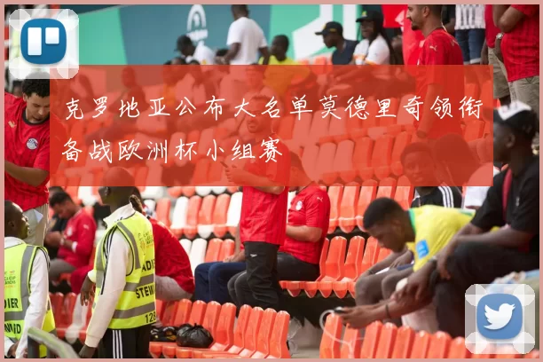 克罗地亚公布大名单莫德里奇领衔备战欧洲杯小组赛