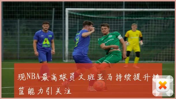 现NBA最高球员文班亚马持续提升护筐能力引关注