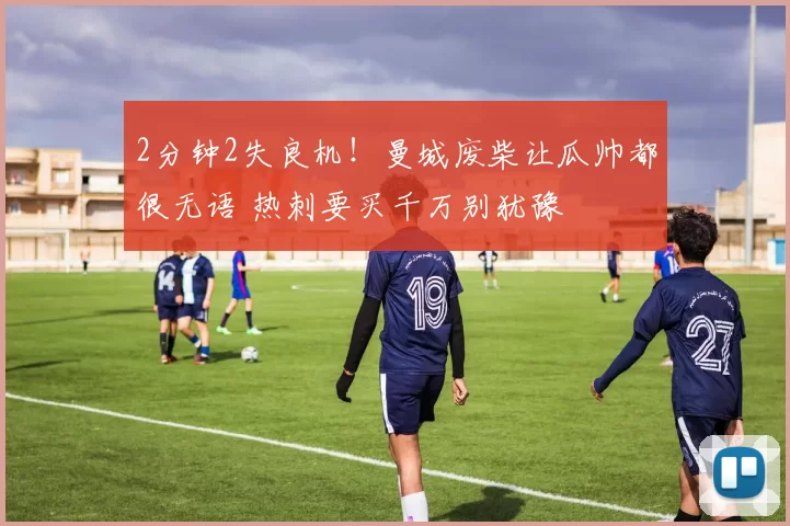 2分钟2失良机!曼城废柴让瓜帅都很无语 热刺要买千万别犹豫