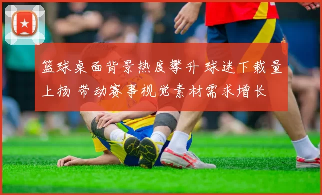 篮球桌面背景热度攀升 球迷下载量上扬 带动赛事视觉素材需求增长