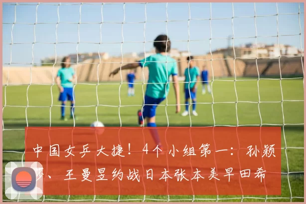 中国女乒大捷！4个小组第一：孙颖莎、王曼昱约战日本张本美早田希娜