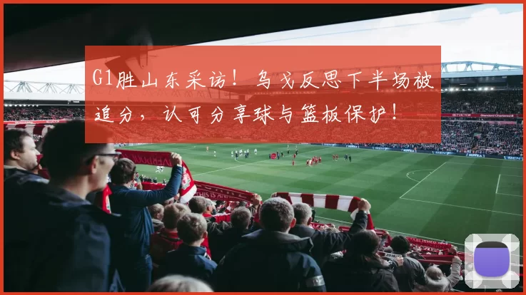 G1胜山东采访！乌戈反思下半场被追分，认可分享球与篮板保护！