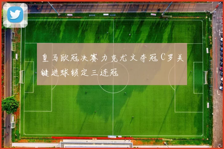 皇马欧冠决赛力克尤文夺冠 C罗关键进球锁定三连冠