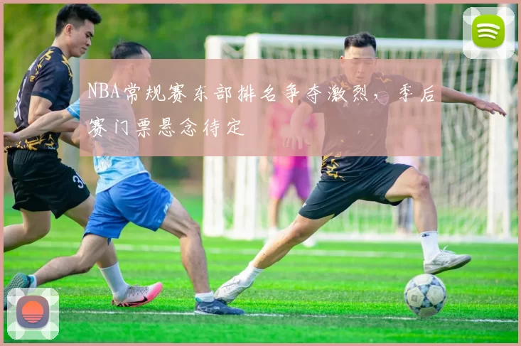 NBA常规赛东部排名争夺激烈，季后赛门票悬念待定