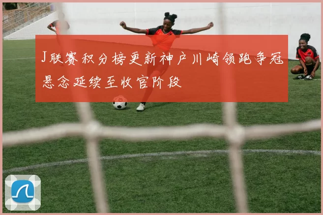 J联赛积分榜更新神户川崎领跑争冠悬念延续至收官阶段