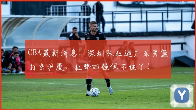 CBA最新消息！深圳队狂逼广东男篮打京沪厦，杜锋四强保不住了！