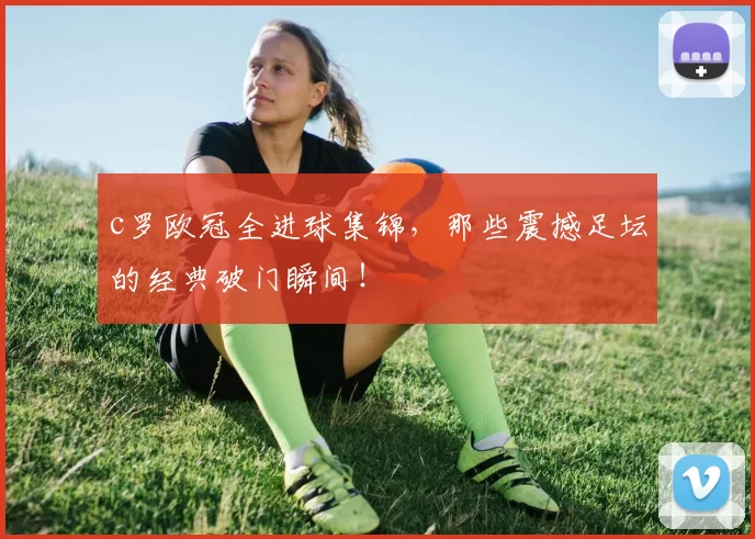 c罗欧冠全进球集锦，那些震撼足坛的经典破门瞬间！