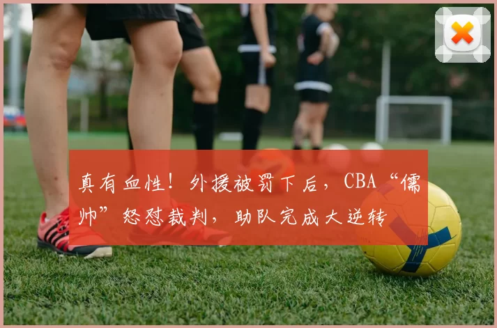 真有血性！外援被罚下后，CBA“儒帅”怒怼裁判，助队完成大逆转