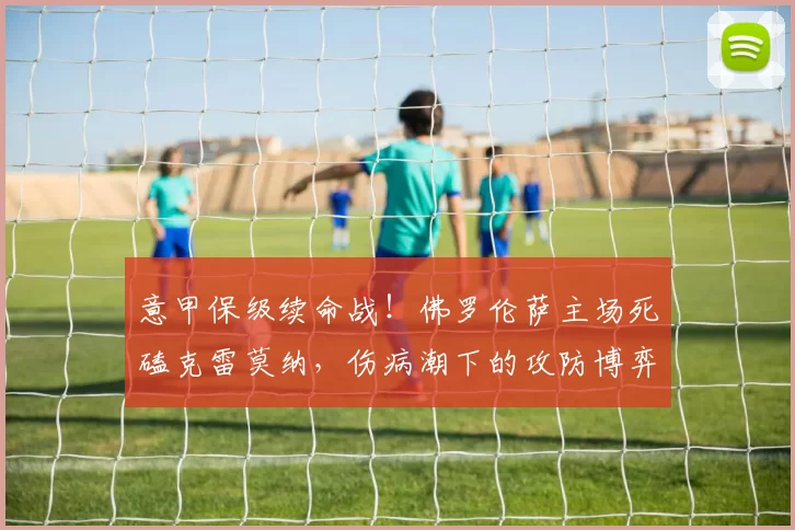 意甲保级续命战！佛罗伦萨主场死磕克雷莫纳，伤病潮下的攻防博弈_中场_客场_战术