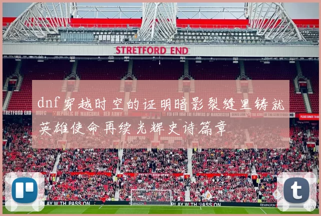 dnf穿越时空的证明暗影裂缝里铸就英雄使命再续光辉史诗篇章