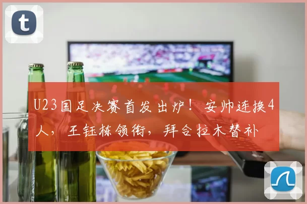 U23国足决赛首发出炉！安帅连换4人，王钰栋领衔，拜合拉木替补