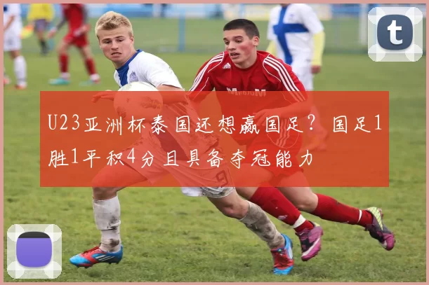 U23亚洲杯泰国还想赢国足？国足1胜1平积4分且具备夺冠能力