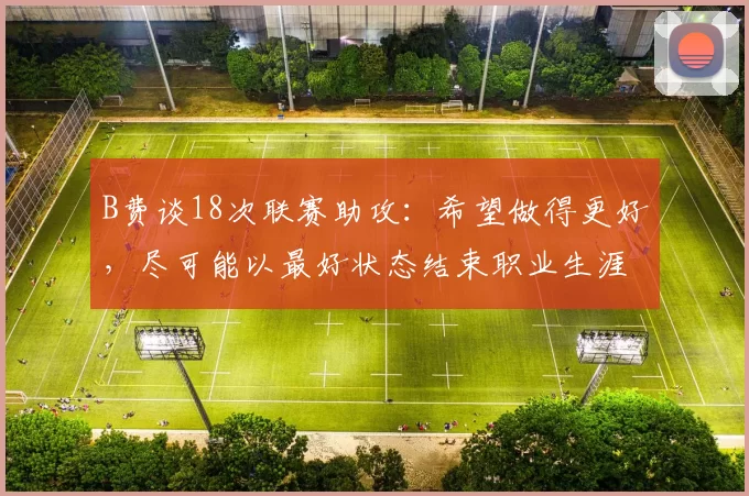 B费谈18次联赛助攻：希望做得更好，尽可能以最好状态结束职业生涯；哈格里夫斯：B费是英超联赛最佳球员