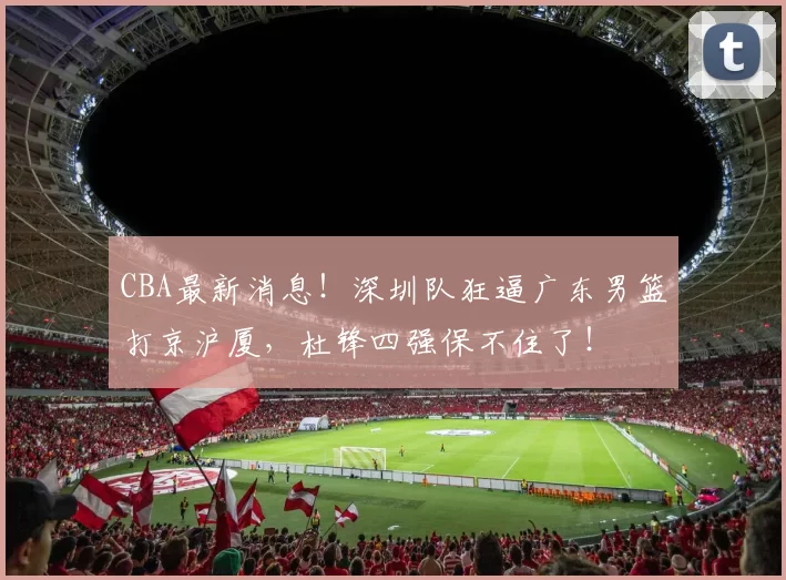 CBA最新消息！深圳队狂逼广东男篮打京沪厦，杜锋四强保不住了！