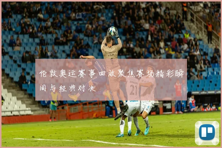 伦敦奥运赛事回放聚焦赛场精彩瞬间与经典对决