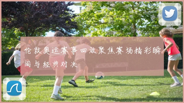 伦敦奥运赛事回放聚焦赛场精彩瞬间与经典对决